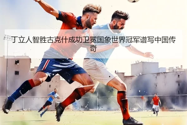 丁立人智胜古克什成功卫冕国象世界冠军谱写中国传奇